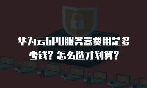 华为云GPU服务器费用是多少钱？怎么选才划算？