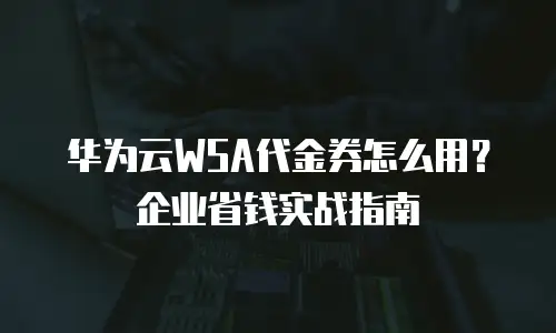 华为云WSA代金券怎么用？企业省钱实战指南