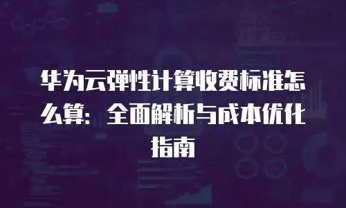 华为云弹性计算收费标准怎么算：全面解析与成本优化指南