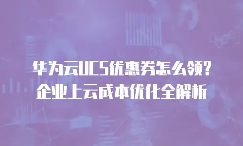 华为云UCS优惠券怎么领？企业上云成本优化全解析
