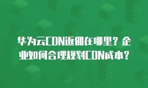 华为云CDN返佣在哪里？企业如何合理规划CDN成本？