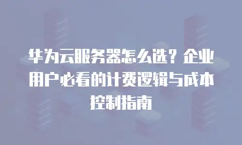华为云服务器怎么选？企业用户必看的计费逻辑与成本控制指南