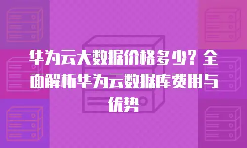 华为云大数据价格多少？全面解析华为云数据库费用与优势