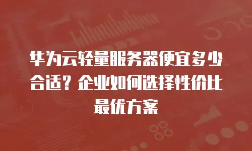 华为云轻量服务器便宜多少合适？企业如何选择性价比最优方案