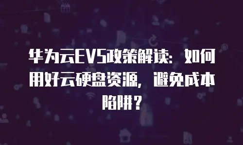 华为云EVS政策解读：如何用好云硬盘资源，避免成本陷阱？