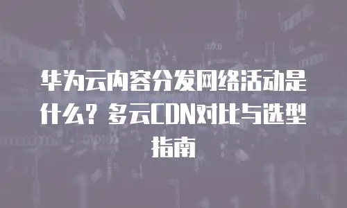 华为云内容分发网络活动是什么？多云CDN对比与选型指南