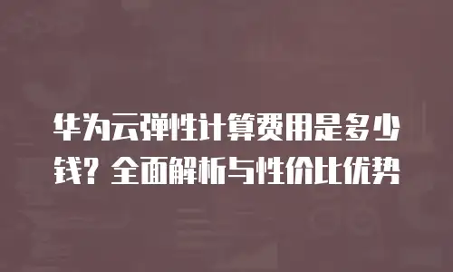 华为云弹性计算费用是多少钱？全面解析与性价比优势