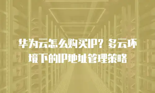 华为云怎么购买IP？多云环境下的IP地址管理策略