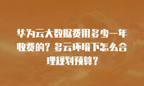 华为云大数据费用多少一年收费的？多云环境下怎么合理规划预算？