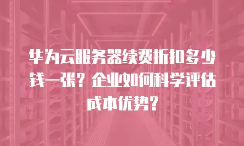 华为云服务器续费折扣多少钱一张？企业如何科学评估成本优势？