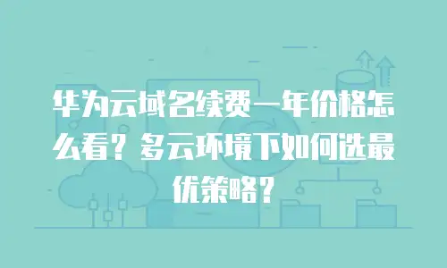 华为云域名续费一年价格怎么看？多云环境下如何选最优策略？