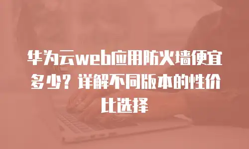 华为云web应用防火墙便宜多少？详解不同版本的性价比选择