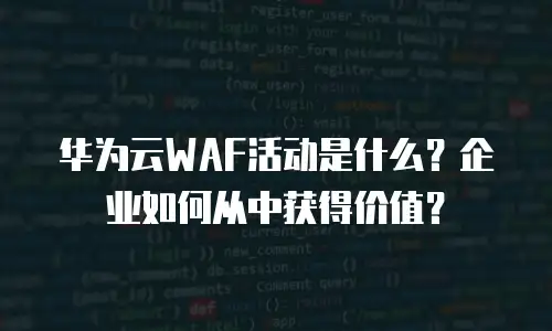 华为云WAF活动是什么？企业如何从中获得价值？