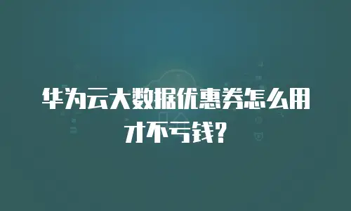 华为云大数据优惠券怎么用才不亏钱？