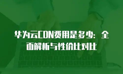 华为云CDN费用是多少：全面解析与性价比对比