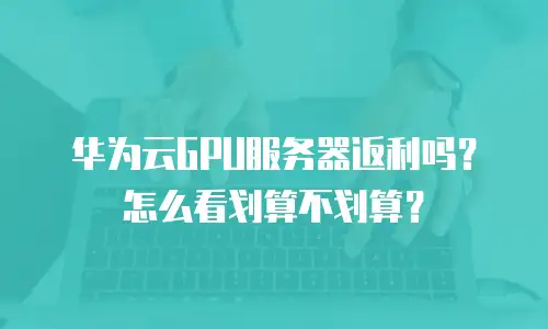 华为云GPU服务器返利吗？怎么看划算不划算？