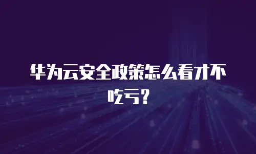 华为云安全政策怎么看才不吃亏？