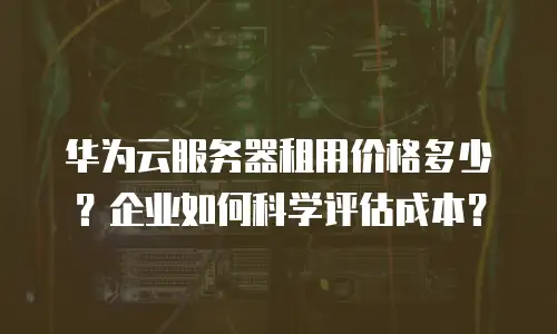 华为云服务器租用价格多少？企业如何科学评估成本？