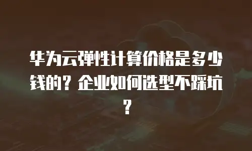 华为云弹性计算价格是多少钱的？企业如何选型不踩坑？