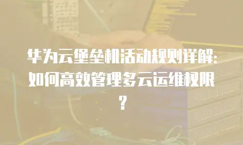 华为云堡垒机活动规则详解：如何高效管理多云运维权限？