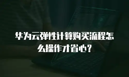 华为云弹性计算购买流程怎么操作才省心？
