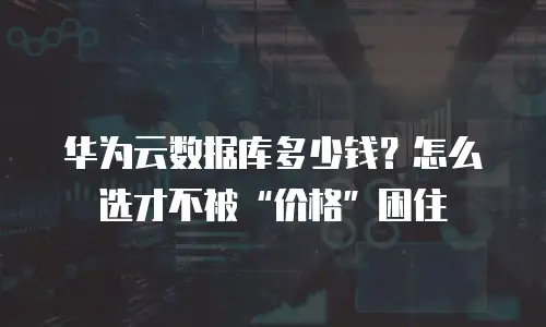 华为云数据库多少钱？怎么选才不被“价格”困住