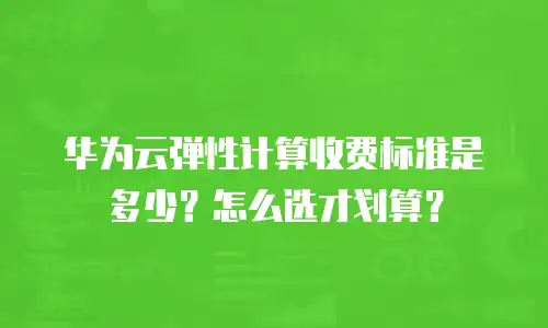 华为云弹性计算收费标准是多少？怎么选才划算？