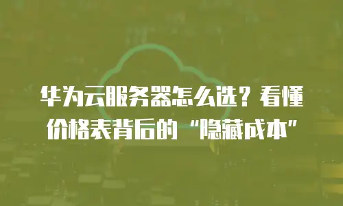 华为云服务器怎么选？看懂价格表背后的&ldquo;隐藏成本&rdquo;