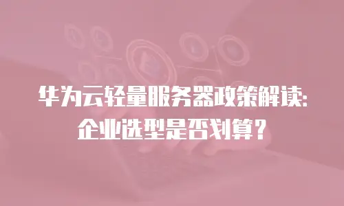 华为云轻量服务器政策解读：企业选型是否划算？