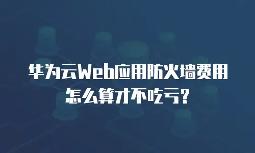 华为云Web应用防火墙费用怎么算才不吃亏？