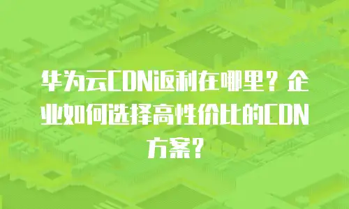 华为云CDN返利在哪里？企业如何选择高性价比的CDN方案？