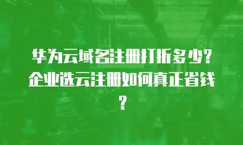 华为云域名注册打折多少？企业选云注册如何真正省钱？