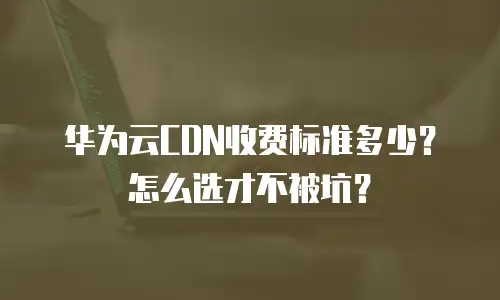 华为云CDN收费标准多少？怎么选才不被坑？
