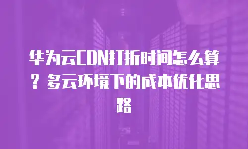 华为云CDN打折时间怎么算？多云环境下的成本优化思路