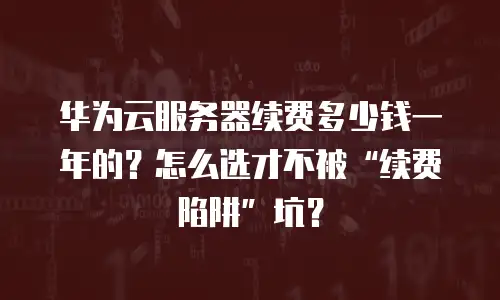 华为云服务器续费多少钱一年的？怎么选才不被“续费陷阱”坑？