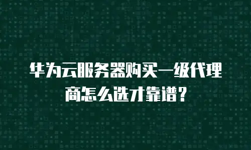 华为云服务器购买一级代理商怎么选才靠谱？