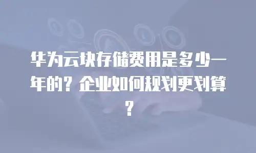 华为云块存储费用是多少一年的？企业如何规划更划算？