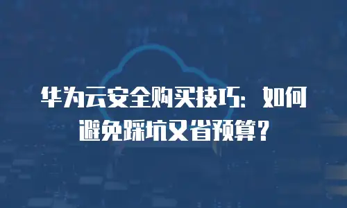 华为云安全购买技巧：如何避免踩坑又省预算？