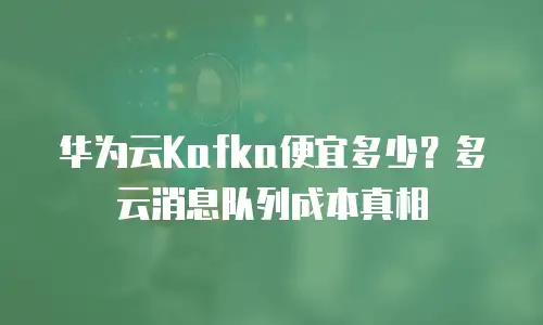 华为云Kafka便宜多少？多云消息队列成本真相