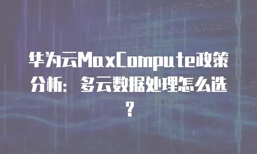 华为云MaxCompute政策分析：多云数据处理怎么选？
