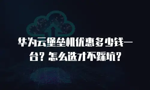 华为云堡垒机优惠多少钱一台？怎么选才不踩坑？