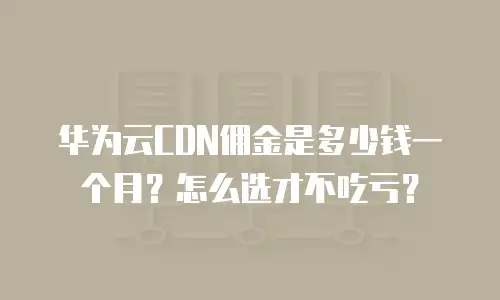 华为云CDN佣金是多少钱一个月？怎么选才不吃亏？