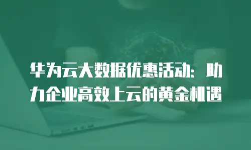 华为云大数据优惠活动：助力企业高效上云的黄金机遇