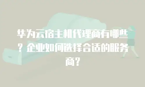 华为云宿主机代理商有哪些？企业如何选择合适的服务商？