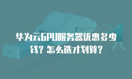 华为云GPU服务器优惠多少钱？怎么选才划算？