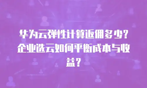 华为云弹性计算返佣多少？企业选云如何平衡成本与收益？