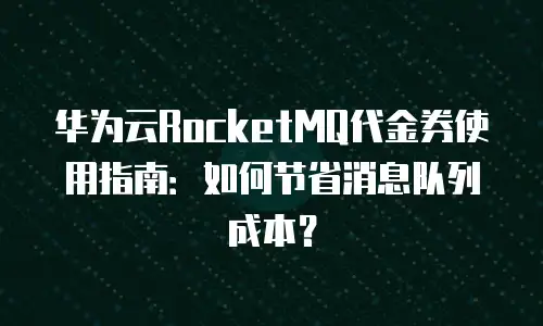 华为云RocketMQ代金券使用指南：如何节省消息队列成本？