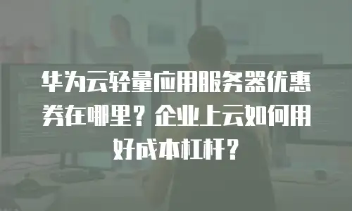 华为云轻量应用服务器优惠券在哪里？企业上云如何用好成本杠杆？