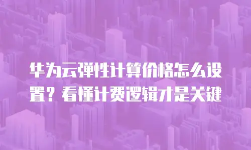 华为云弹性计算价格怎么设置？看懂计费逻辑才是关键