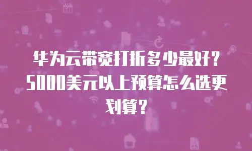 华为云带宽打折多少最好？5000美元以上预算怎么选更划算？